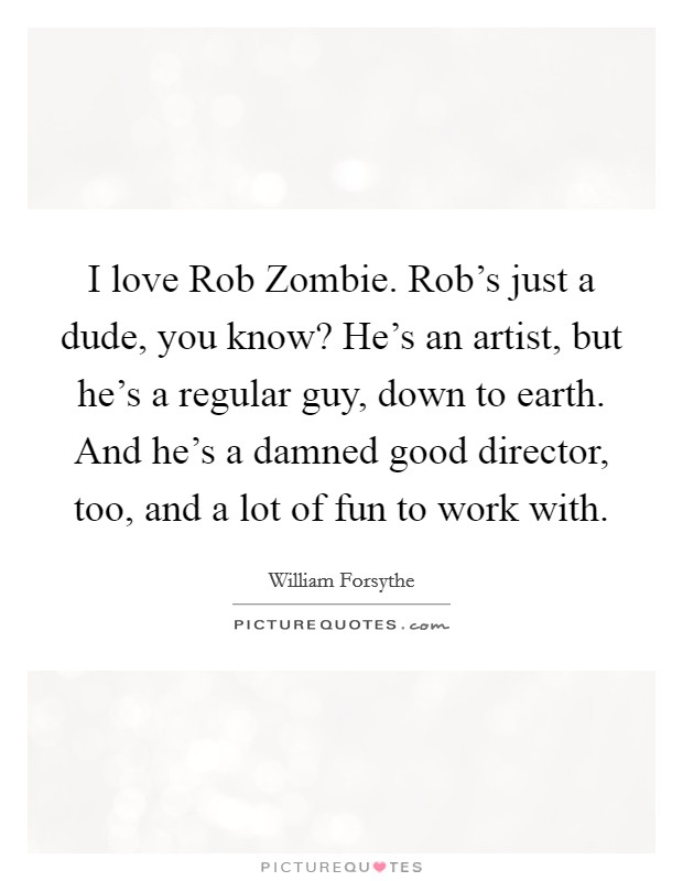 I love Rob Zombie. Rob's just a dude, you know? He's an artist, but he's a regular guy, down to earth. And he's a damned good director, too, and a lot of fun to work with. Picture Quote #1