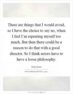 There are things that I would avoid, so I have the choice to say no, when I feel I’m repeating myself too much. But then there could be a reason to do that with a good director. So I think actors have to have a loose philosophy Picture Quote #1