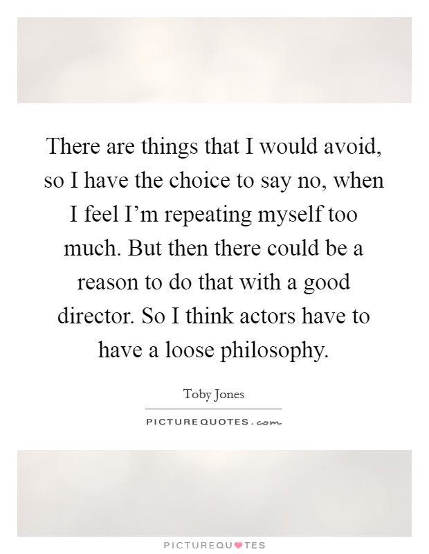 There are things that I would avoid, so I have the choice to say no, when I feel I'm repeating myself too much. But then there could be a reason to do that with a good director. So I think actors have to have a loose philosophy. Picture Quote #1