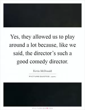 Yes, they allowed us to play around a lot because, like we said, the director’s such a good comedy director Picture Quote #1