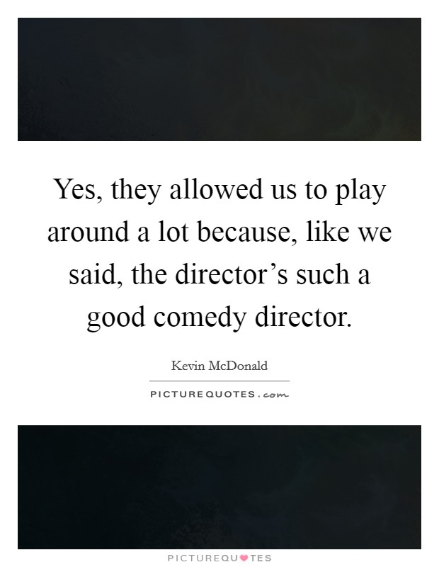 Yes, they allowed us to play around a lot because, like we said, the director's such a good comedy director. Picture Quote #1