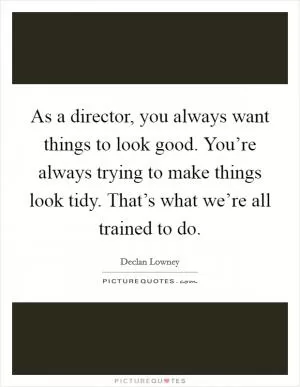 As a director, you always want things to look good. You’re always trying to make things look tidy. That’s what we’re all trained to do Picture Quote #1