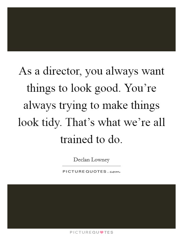 As a director, you always want things to look good. You're always trying to make things look tidy. That's what we're all trained to do. Picture Quote #1