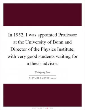 In 1952, I was appointed Professor at the University of Bonn and Director of the Physics Institute, with very good students waiting for a thesis advisor Picture Quote #1