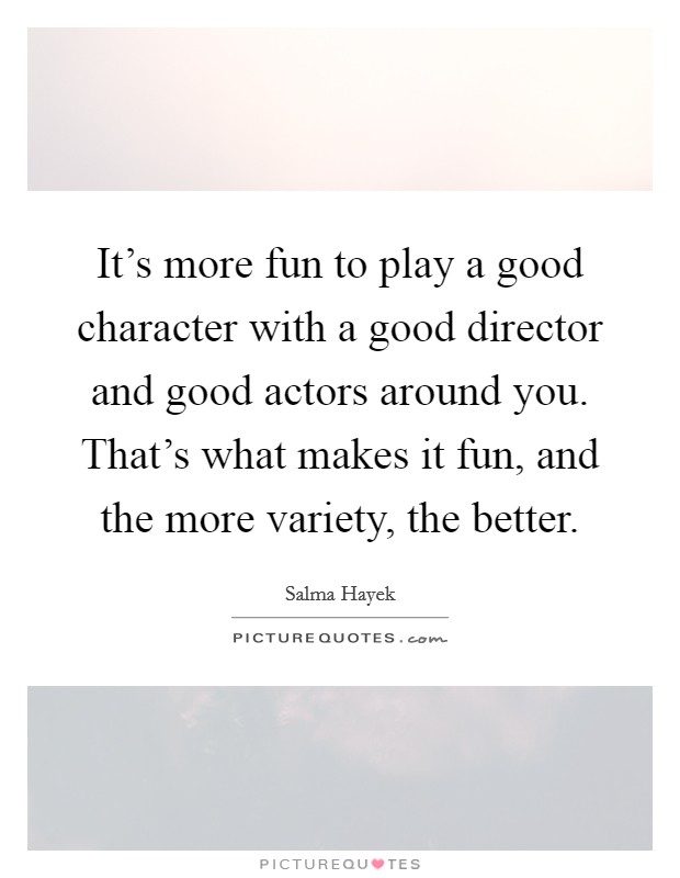 It's more fun to play a good character with a good director and good actors around you. That's what makes it fun, and the more variety, the better. Picture Quote #1