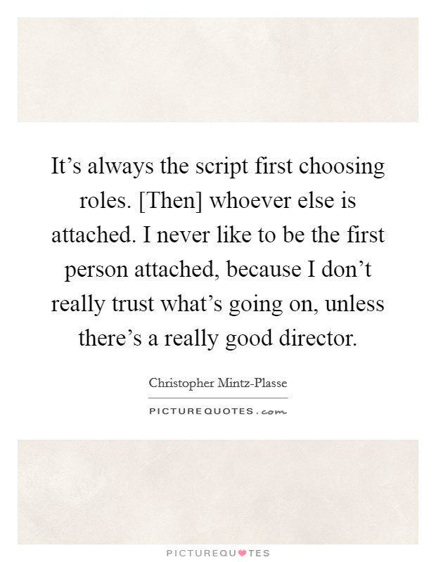 It's always the script first choosing roles. [Then] whoever else is attached. I never like to be the first person attached, because I don't really trust what's going on, unless there's a really good director. Picture Quote #1