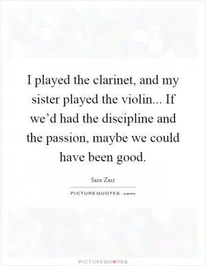 I played the clarinet, and my sister played the violin... If we’d had the discipline and the passion, maybe we could have been good Picture Quote #1