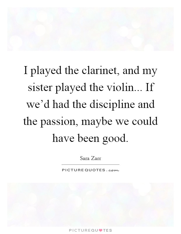 I played the clarinet, and my sister played the violin... If we'd had the discipline and the passion, maybe we could have been good. Picture Quote #1