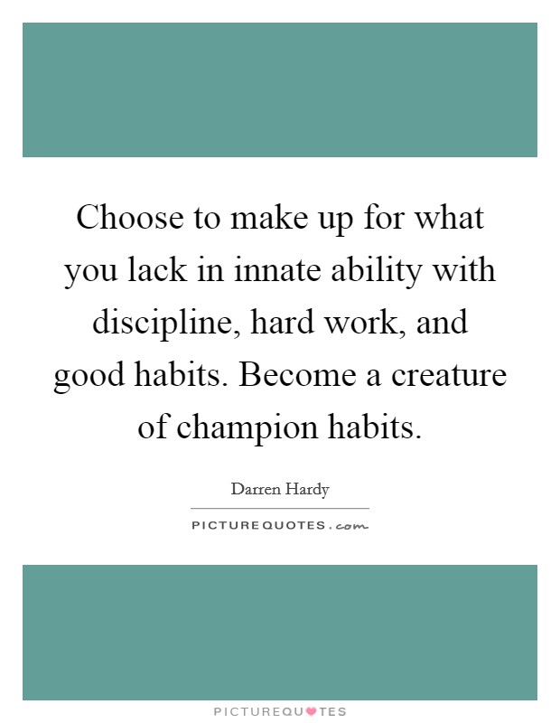 Choose to make up for what you lack in innate ability with discipline, hard work, and good habits. Become a creature of champion habits. Picture Quote #1