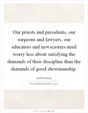 Our priests and presidents, our surgeons and lawyers, our educators and newscasters need worry less about satisfying the demands of their discipline than the demands of good showmanship Picture Quote #1