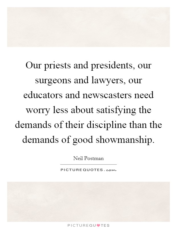 Our priests and presidents, our surgeons and lawyers, our educators and newscasters need worry less about satisfying the demands of their discipline than the demands of good showmanship. Picture Quote #1
