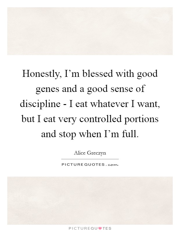 Honestly, I'm blessed with good genes and a good sense of discipline - I eat whatever I want, but I eat very controlled portions and stop when I'm full. Picture Quote #1