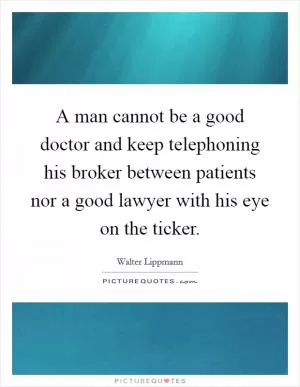 A man cannot be a good doctor and keep telephoning his broker between patients nor a good lawyer with his eye on the ticker Picture Quote #1