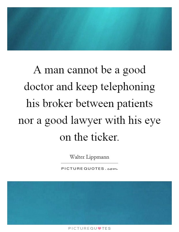 A man cannot be a good doctor and keep telephoning his broker between patients nor a good lawyer with his eye on the ticker. Picture Quote #1