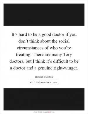 It’s hard to be a good doctor if you don’t think about the social circumstances of who you’re treating. There are many Tory doctors, but I think it’s difficult to be a doctor and a genuine right-winger Picture Quote #1