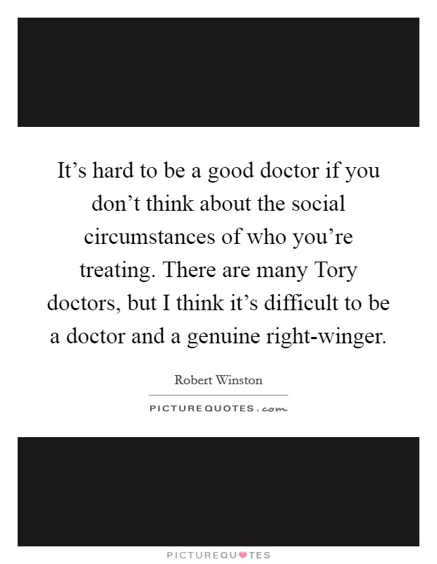 It's hard to be a good doctor if you don't think about the social circumstances of who you're treating. There are many Tory doctors, but I think it's difficult to be a doctor and a genuine right-winger. Picture Quote #1