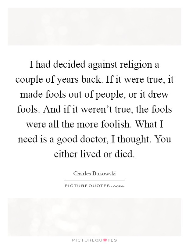 I had decided against religion a couple of years back. If it were true, it made fools out of people, or it drew fools. And if it weren't true, the fools were all the more foolish. What I need is a good doctor, I thought. You either lived or died. Picture Quote #1