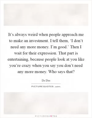 It’s always weird when people approach me to make an investment. I tell them, ‘I don’t need any more money. I’m good.’ Then I wait for their expression. That part is entertaining, because people look at you like you’re crazy when you say you don’t need any more money. Who says that? Picture Quote #1