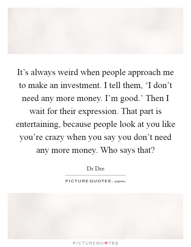 It's always weird when people approach me to make an investment. I tell them, ‘I don't need any more money. I'm good.' Then I wait for their expression. That part is entertaining, because people look at you like you're crazy when you say you don't need any more money. Who says that? Picture Quote #1