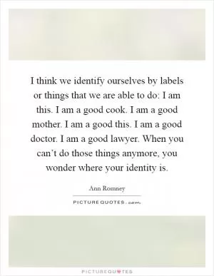 I think we identify ourselves by labels or things that we are able to do: I am this. I am a good cook. I am a good mother. I am a good this. I am a good doctor. I am a good lawyer. When you can’t do those things anymore, you wonder where your identity is Picture Quote #1