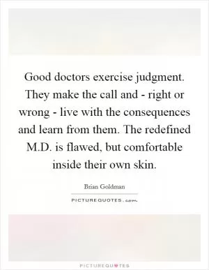 Good doctors exercise judgment. They make the call and - right or wrong - live with the consequences and learn from them. The redefined M.D. is flawed, but comfortable inside their own skin Picture Quote #1