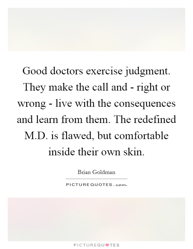 Good doctors exercise judgment. They make the call and - right or wrong - live with the consequences and learn from them. The redefined M.D. is flawed, but comfortable inside their own skin. Picture Quote #1