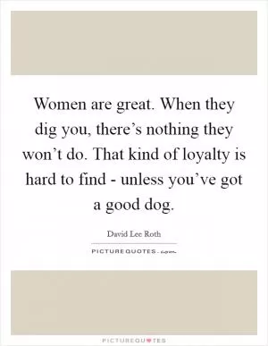 Women are great. When they dig you, there’s nothing they won’t do. That kind of loyalty is hard to find - unless you’ve got a good dog Picture Quote #1