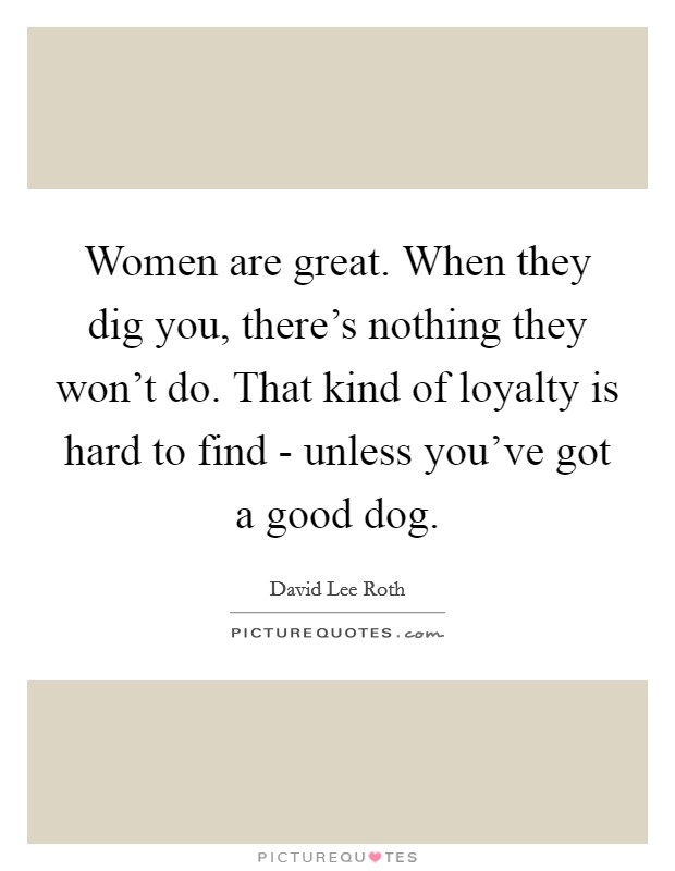 Women are great. When they dig you, there's nothing they won't do. That kind of loyalty is hard to find - unless you've got a good dog. Picture Quote #1