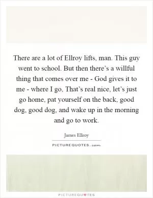 There are a lot of Ellroy lifts, man. This guy went to school. But then there’s a willful thing that comes over me - God gives it to me - where I go, That’s real nice, let’s just go home, pat yourself on the back, good dog, good dog, and wake up in the morning and go to work Picture Quote #1