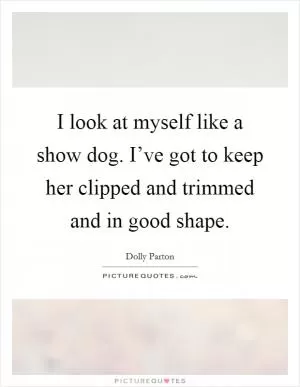 I look at myself like a show dog. I’ve got to keep her clipped and trimmed and in good shape Picture Quote #1