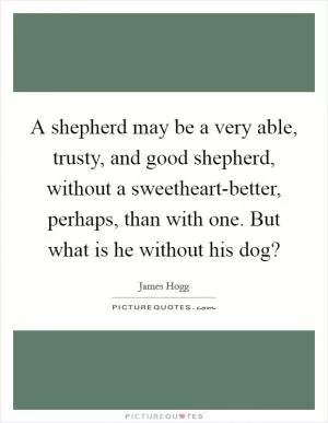 A shepherd may be a very able, trusty, and good shepherd, without a sweetheart-better, perhaps, than with one. But what is he without his dog? Picture Quote #1