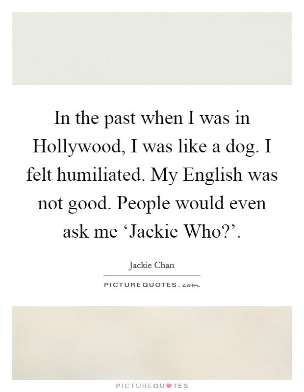 In the past when I was in Hollywood, I was like a dog. I felt humiliated. My English was not good. People would even ask me ‘Jackie Who?'. Picture Quote #1