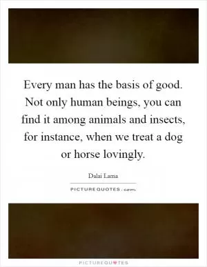 Every man has the basis of good. Not only human beings, you can find it among animals and insects, for instance, when we treat a dog or horse lovingly Picture Quote #1