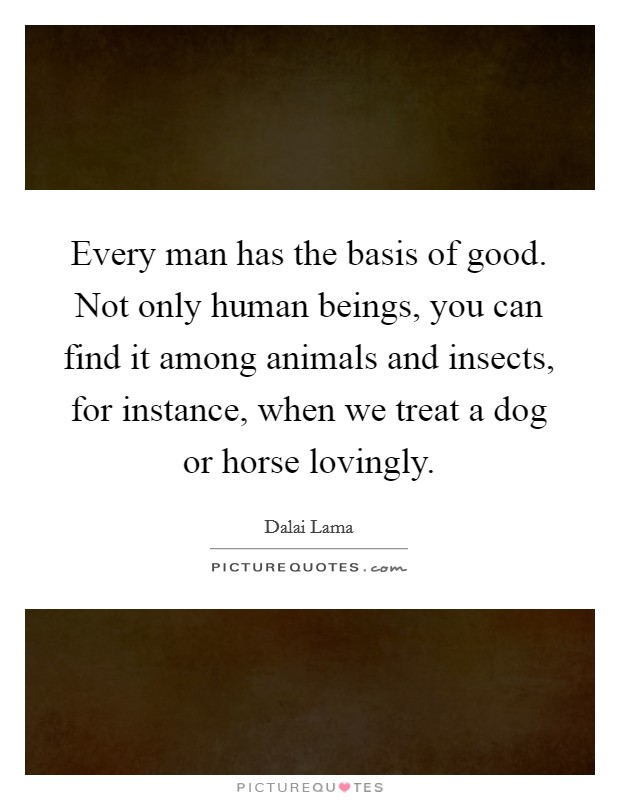 Every man has the basis of good. Not only human beings, you can find it among animals and insects, for instance, when we treat a dog or horse lovingly. Picture Quote #1