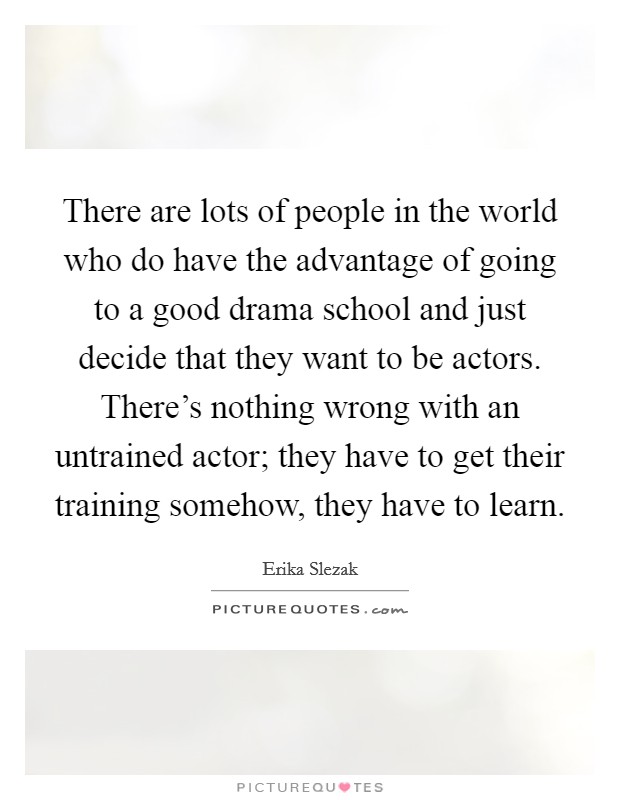 There are lots of people in the world who do have the advantage of going to a good drama school and just decide that they want to be actors. There's nothing wrong with an untrained actor; they have to get their training somehow, they have to learn. Picture Quote #1