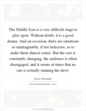 The Middle East is a very difficult stage to play upon. Without doubt, it is a good drama. And on occasion, there are situations so unimaginable, if not ludicrous, as to make them almost comic. But the cast is constantly changing, the audience is often disengaged, and it seems at times that no one is actually running the show Picture Quote #1