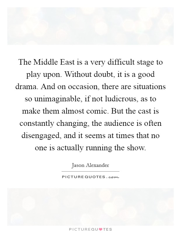 The Middle East is a very difficult stage to play upon. Without doubt, it is a good drama. And on occasion, there are situations so unimaginable, if not ludicrous, as to make them almost comic. But the cast is constantly changing, the audience is often disengaged, and it seems at times that no one is actually running the show. Picture Quote #1