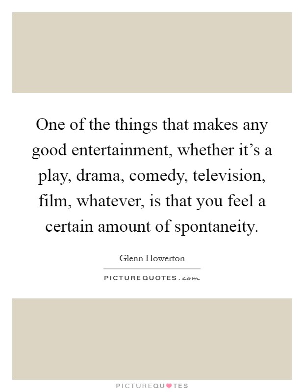 One of the things that makes any good entertainment, whether it's a play, drama, comedy, television, film, whatever, is that you feel a certain amount of spontaneity. Picture Quote #1