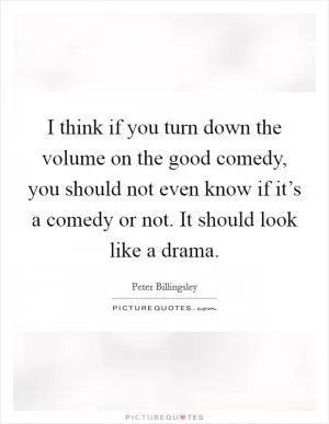 I think if you turn down the volume on the good comedy, you should not even know if it’s a comedy or not. It should look like a drama Picture Quote #1