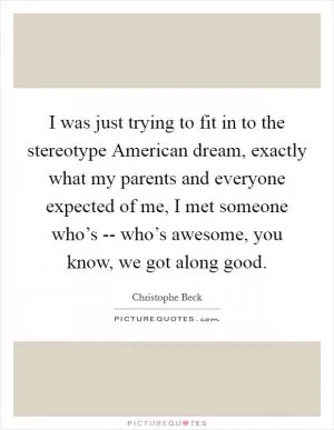 I was just trying to fit in to the stereotype American dream, exactly what my parents and everyone expected of me, I met someone who’s -- who’s awesome, you know, we got along good Picture Quote #1