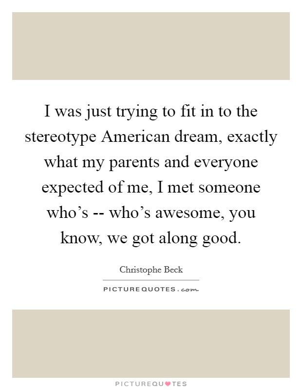 I was just trying to fit in to the stereotype American dream, exactly what my parents and everyone expected of me, I met someone who's -- who's awesome, you know, we got along good. Picture Quote #1