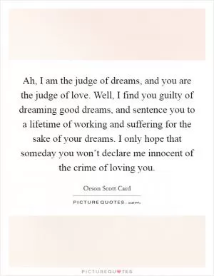 Ah, I am the judge of dreams, and you are the judge of love. Well, I find you guilty of dreaming good dreams, and sentence you to a lifetime of working and suffering for the sake of your dreams. I only hope that someday you won’t declare me innocent of the crime of loving you Picture Quote #1
