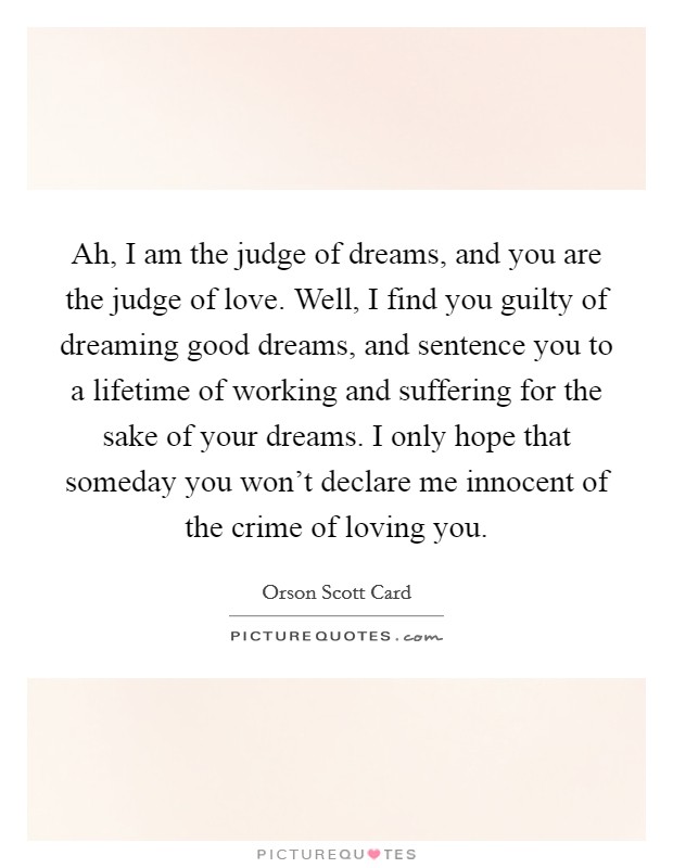 Ah, I am the judge of dreams, and you are the judge of love. Well, I find you guilty of dreaming good dreams, and sentence you to a lifetime of working and suffering for the sake of your dreams. I only hope that someday you won't declare me innocent of the crime of loving you. Picture Quote #1