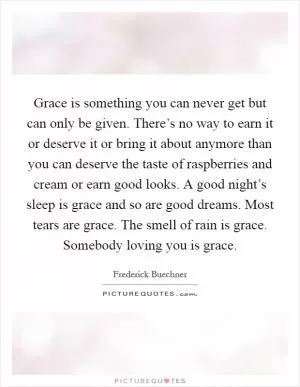 Grace is something you can never get but can only be given. There’s no way to earn it or deserve it or bring it about anymore than you can deserve the taste of raspberries and cream or earn good looks. A good night’s sleep is grace and so are good dreams. Most tears are grace. The smell of rain is grace. Somebody loving you is grace Picture Quote #1