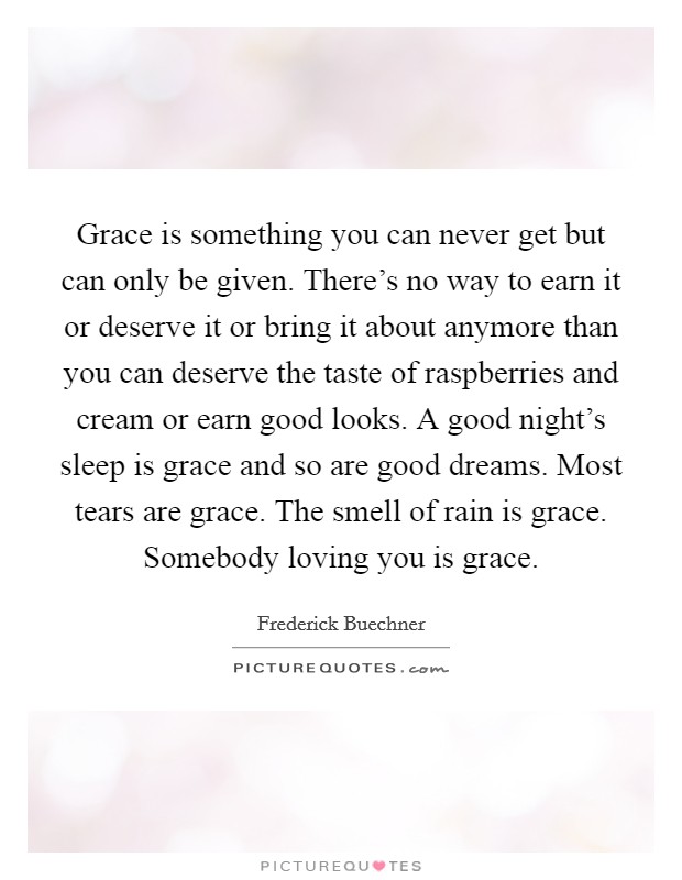 Grace is something you can never get but can only be given. There's no way to earn it or deserve it or bring it about anymore than you can deserve the taste of raspberries and cream or earn good looks. A good night's sleep is grace and so are good dreams. Most tears are grace. The smell of rain is grace. Somebody loving you is grace. Picture Quote #1