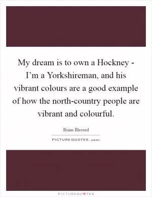 My dream is to own a Hockney - I’m a Yorkshireman, and his vibrant colours are a good example of how the north-country people are vibrant and colourful Picture Quote #1