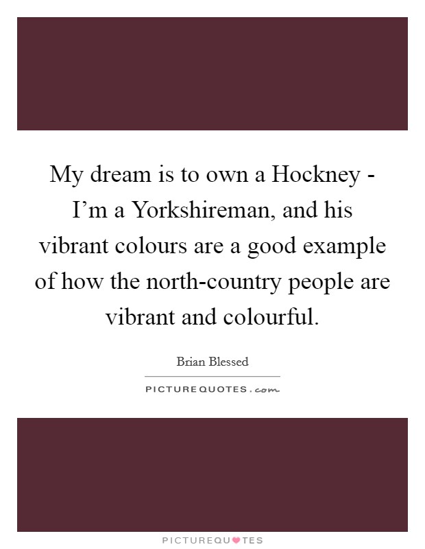 My dream is to own a Hockney - I'm a Yorkshireman, and his vibrant colours are a good example of how the north-country people are vibrant and colourful. Picture Quote #1