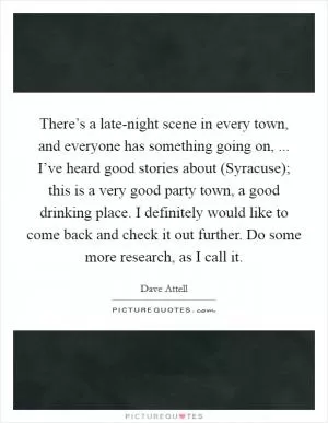 There’s a late-night scene in every town, and everyone has something going on, ... I’ve heard good stories about (Syracuse); this is a very good party town, a good drinking place. I definitely would like to come back and check it out further. Do some more research, as I call it Picture Quote #1