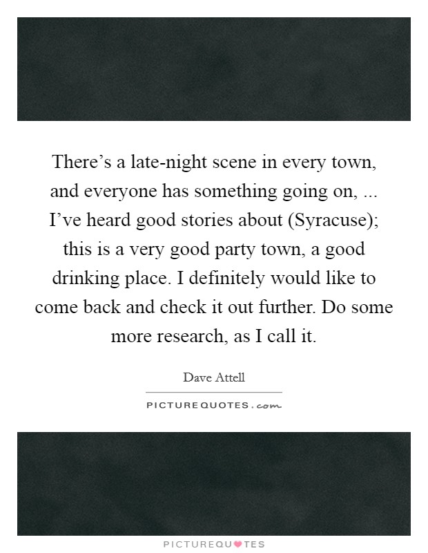 There's a late-night scene in every town, and everyone has something going on, ... I've heard good stories about (Syracuse); this is a very good party town, a good drinking place. I definitely would like to come back and check it out further. Do some more research, as I call it. Picture Quote #1