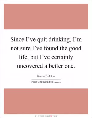 Since I’ve quit drinking, I’m not sure I’ve found the good life, but I’ve certainly uncovered a better one Picture Quote #1